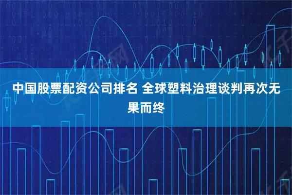 中国股票配资公司排名 全球塑料治理谈判再次无果而终