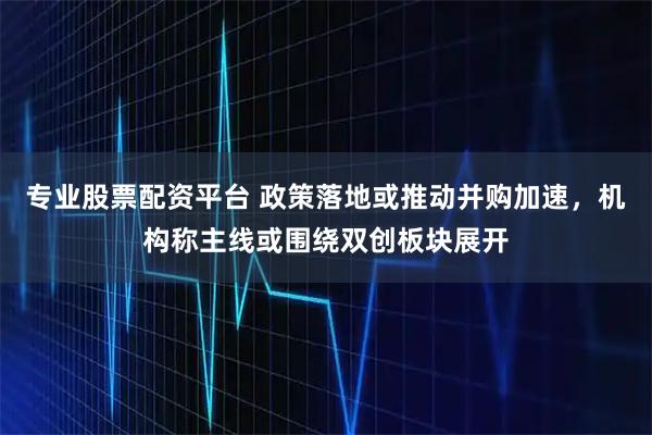 专业股票配资平台 政策落地或推动并购加速，机构称主线或围绕双创板块展开
