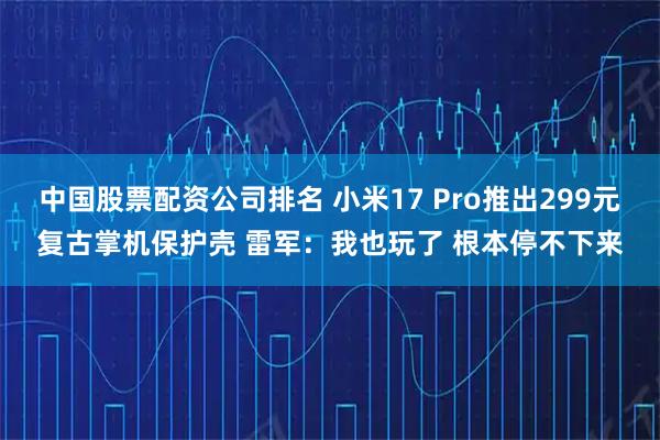 中国股票配资公司排名 小米17 Pro推出299元复古掌机保护壳 雷军：我也玩了 根本停不下来