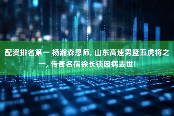 配资排名第一 杨瀚森恩师, 山东高速男篮五虎将之一, 传奇名宿徐长锁因病去世!