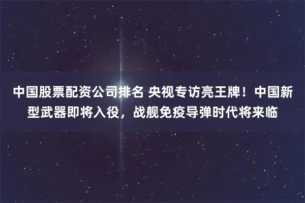 中国股票配资公司排名 央视专访亮王牌！中国新型武器即将入役，战舰免疫导弹时代将来临