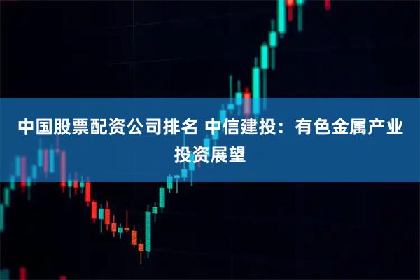 中国股票配资公司排名 中信建投：有色金属产业投资展望
