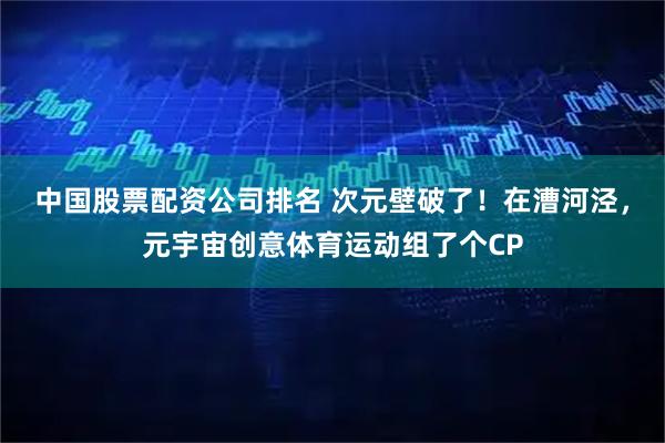 中国股票配资公司排名 次元壁破了！在漕河泾，元宇宙创意体育运动组了个CP