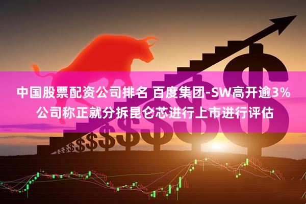 中国股票配资公司排名 百度集团-SW高开逾3% 公司称正就分拆昆仑芯进行上市进行评估