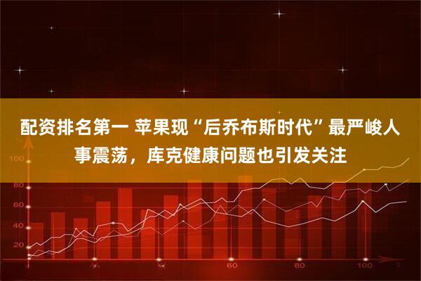 配资排名第一 苹果现“后乔布斯时代”最严峻人事震荡，库克健康问题也引发关注