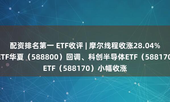 配资排名第一 ETF收评 | 摩尔线程收涨28.04%，科创100ETF华夏（588800）回调、科创半导体ETF（588170）小幅收涨