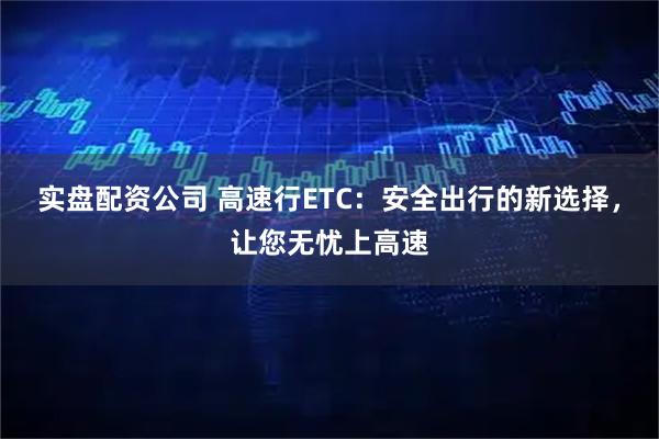 实盘配资公司 高速行ETC：安全出行的新选择，让您无忧上高速