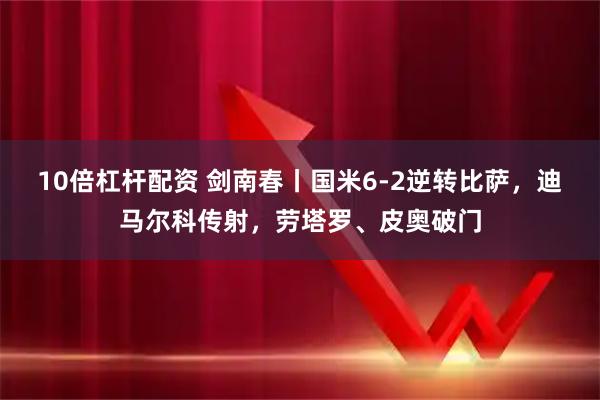 10倍杠杆配资 剑南春丨国米6-2逆转比萨，迪马尔科传射，劳塔罗、皮奥破门