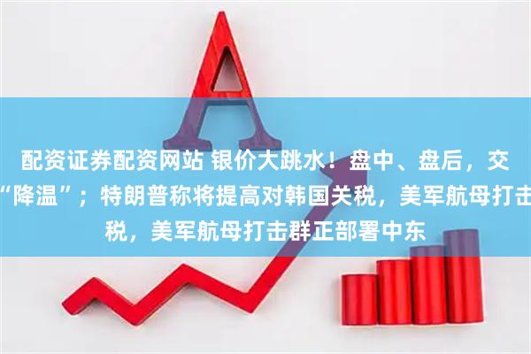 配资证券配资网站 银价大跳水！盘中、盘后，交易所接连出手“降温”；特朗普称将提高对韩国关税，美军航母打击群正部署中东