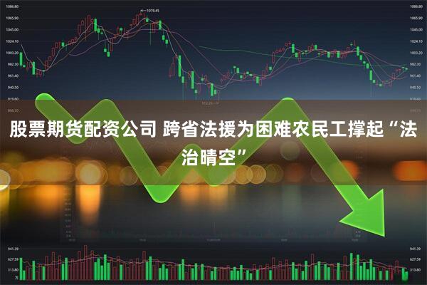 股票期货配资公司 跨省法援为困难农民工撑起“法治晴空”