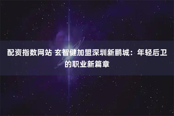 配资指数网站 玄智健加盟深圳新鹏城：年轻后卫的职业新篇章