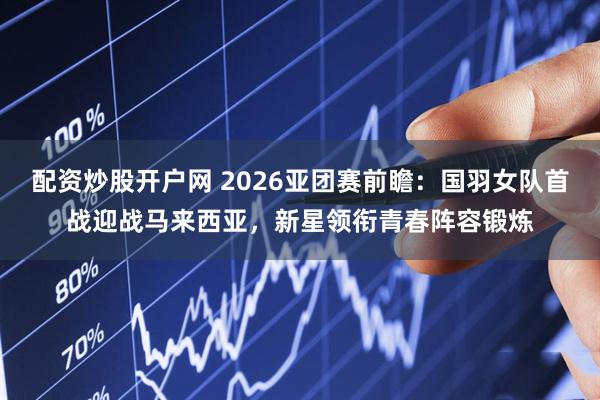 配资炒股开户网 2026亚团赛前瞻：国羽女队首战迎战马来西亚，新星领衔青春阵容锻炼