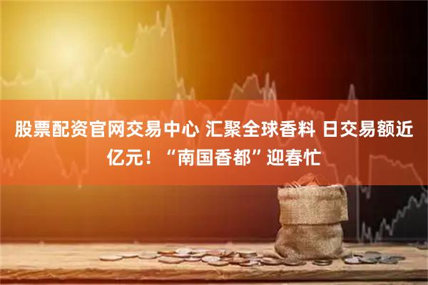 股票配资官网交易中心 汇聚全球香料 日交易额近亿元！“南国香都”迎春忙