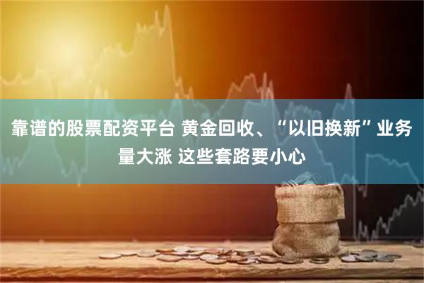 靠谱的股票配资平台 黄金回收、“以旧换新”业务量大涨 这些套路要小心