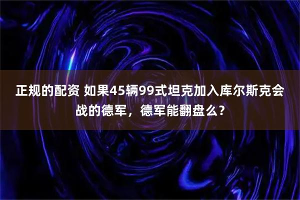 正规的配资 如果45辆99式坦克加入库尔斯克会战的德军，德军能翻盘么？