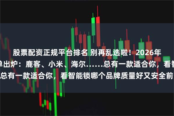 股票配资正规平台排名 别再乱选啦！2026年家用智能锁十大品牌榜单出炉：鹿客、小米、海尔……总有一款适合你，看智能锁哪个品牌质量好又安全前十名！