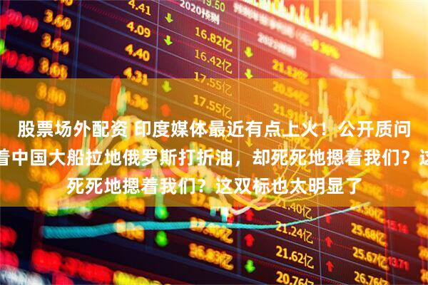 股票场外配资 印度媒体最近有点上火！公开质问美国：凭什么放着中国大船拉地俄罗斯打折油，却死死地摁着我们？这双标也太明显了