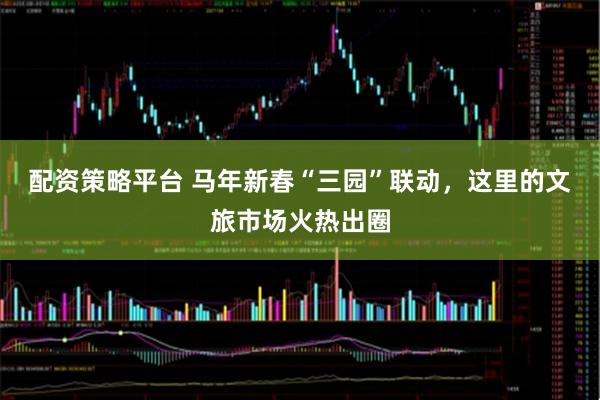 配资策略平台 马年新春“三园”联动，这里的文旅市场火热出圈