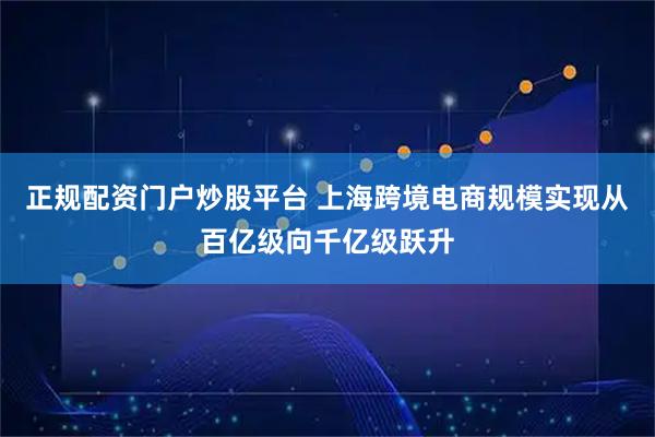正规配资门户炒股平台 上海跨境电商规模实现从百亿级向千亿级跃升
