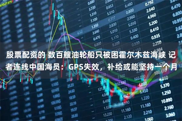 股票配资的 数百艘油轮船只被困霍尔木兹海峡 记者连线中国海员：GPS失效，补给或能坚持一个月