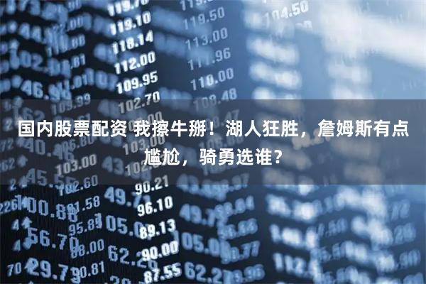 国内股票配资 我擦牛掰！湖人狂胜，詹姆斯有点尴尬，骑勇选谁？