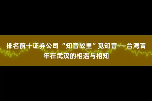 排名前十证券公司 “知音故里”觅知音——台湾青年在武汉的相遇与相知