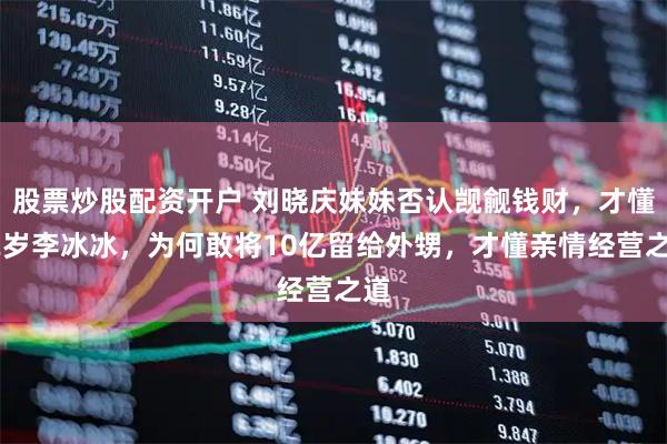 股票炒股配资开户 刘晓庆妹妹否认觊觎钱财，才懂52岁李冰冰，为何敢将10亿留给外甥，才懂亲情经营之道