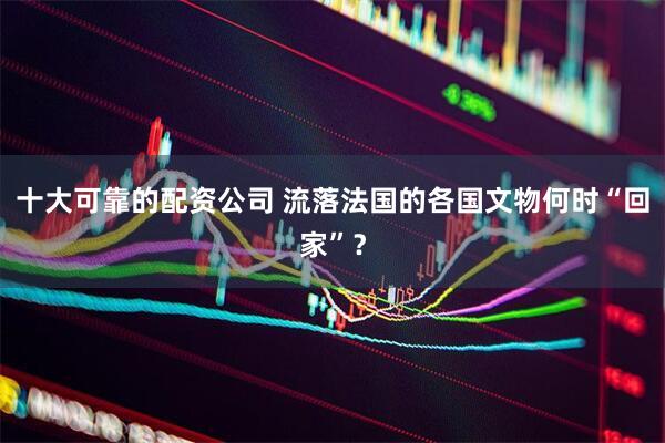 十大可靠的配资公司 流落法国的各国文物何时“回家”？