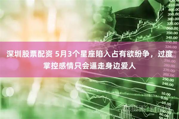 深圳股票配资 5月3个星座陷入占有欲纷争，过度掌控感情只会逼走身边爱人