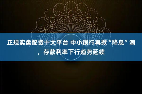 正规实盘配资十大平台 中小银行再掀“降息”潮,存款利率下行趋势延续