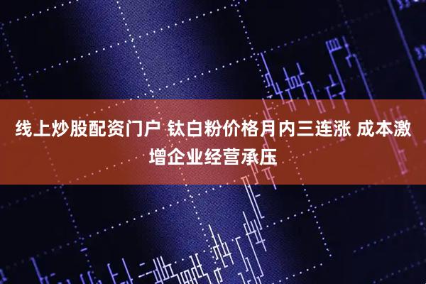 线上炒股配资门户 钛白粉价格月内三连涨 成本激增企业经营承压