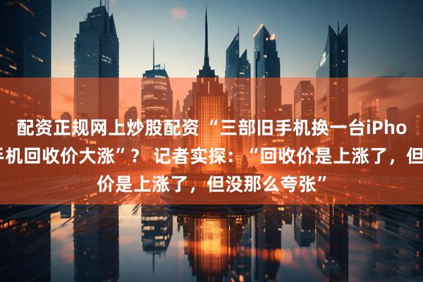 配资正规网上炒股配资 “三部旧手机换一台iPhone”“二手手机回收价大涨”? 记者实探:“回收价是上涨了,但没那么夸张”