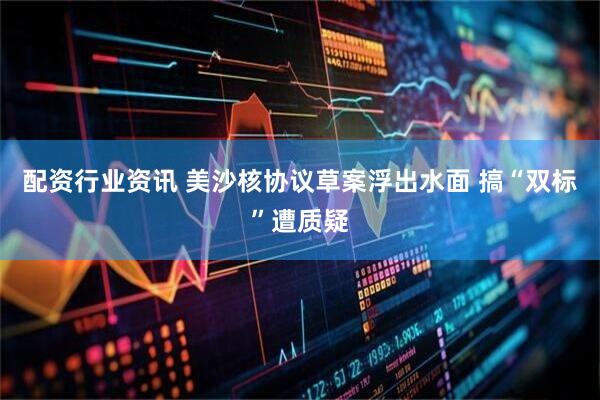 配资行业资讯 美沙核协议草案浮出水面 搞“双标”遭质疑