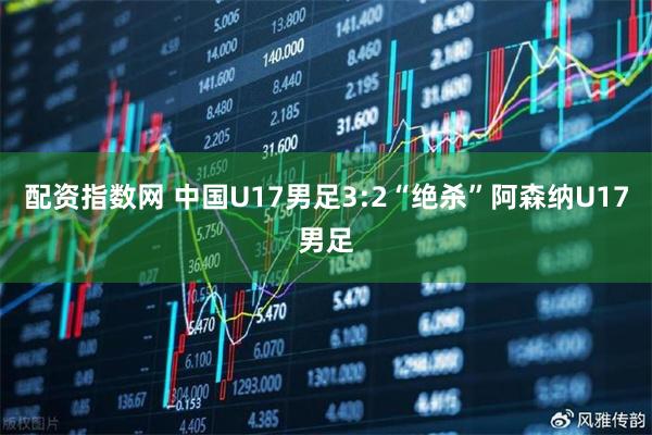 配资指数网 中国U17男足3:2“绝杀”阿森纳U17男足